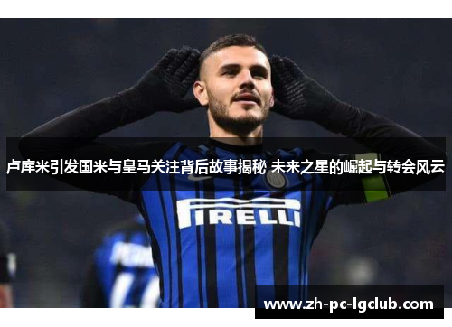 卢库米引发国米与皇马关注背后故事揭秘 未来之星的崛起与转会风云 卢库米引发国米与皇马关注背后故事揭秘 未来之星的崛起与转会风云