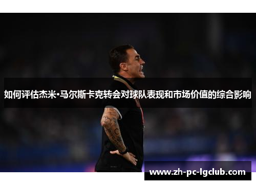 如何评估杰米·马尔斯卡克转会对球队表现和市场价值的综合影响 如何评估杰米·马尔斯卡克转会对球队表现和市场价值的综合影响