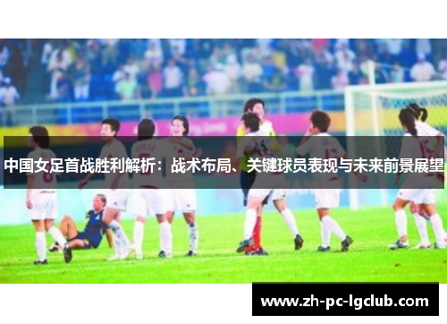中国女足首战胜利解析：战术布局、关键球员表现与未来前景展望