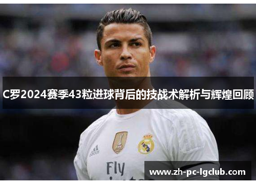 C罗2024赛季43粒进球背后的技战术解析与辉煌回顾