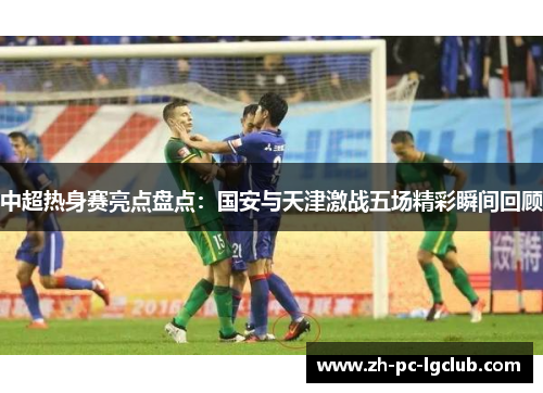 中超热身赛亮点盘点:国安与天津激战五场精彩瞬间回顾 中超热身赛亮点盘点:国安与天津激战五场精彩瞬间回顾