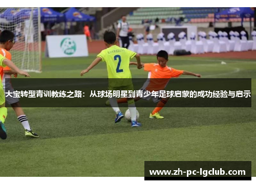 大宝转型青训教练之路:从球场明星到青少年足球启蒙的成功经验与启示 大宝转型青训教练之路:从球场明星到青少年足球启蒙的成功经验与启示