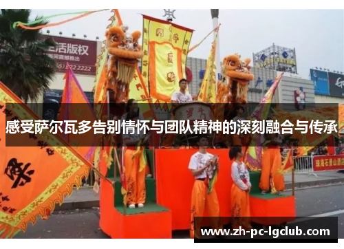 感受萨尔瓦多告别情怀与团队精神的深刻融合与传承 感受萨尔瓦多告别情怀与团队精神的深刻融合与传承