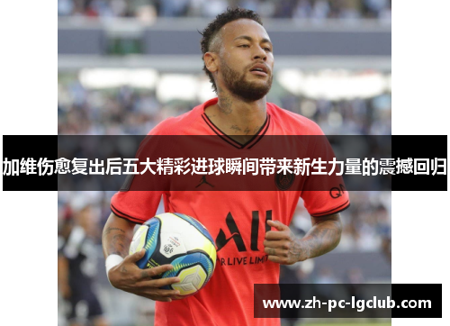加维伤愈复出后五大精彩进球瞬间带来新生力量的震撼回归 加维伤愈复出后五大精彩进球瞬间带来新生力量的震撼回归