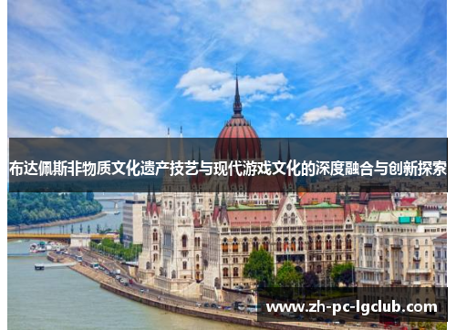 布达佩斯非物质文化遗产技艺与现代游戏文化的深度融合与创新探索 布达佩斯非物质文化遗产技艺与现代游戏文化的深度融合与创新探索