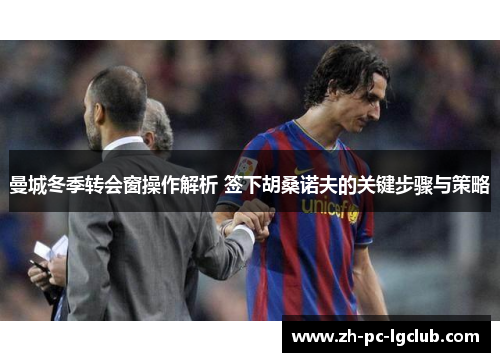 曼城冬季转会窗操作解析 签下胡桑诺夫的关键步骤与策略 曼城冬季转会窗操作解析 签下胡桑诺夫的关键步骤与策略