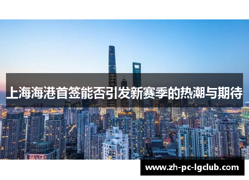 上海海港首签能否引发新赛季的热潮与期待 上海海港首签能否引发新赛季的热潮与期待