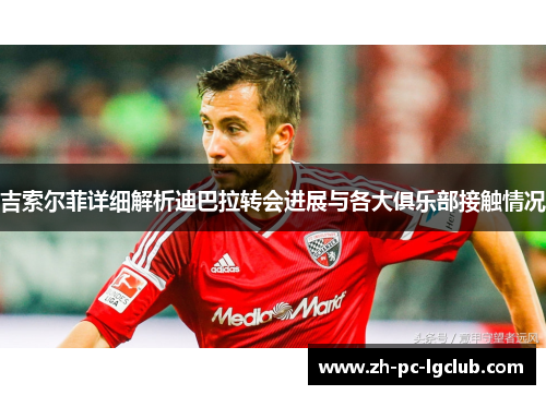 吉索尔菲详细解析迪巴拉转会进展与各大俱乐部接触情况 吉索尔菲详细解析迪巴拉转会进展与各大俱乐部接触情况