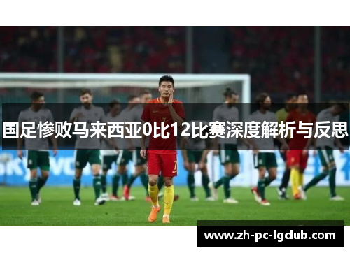 国足惨败马来西亚0比12比赛深度解析与反思 国足惨败马来西亚0比12比赛深度解析与反思