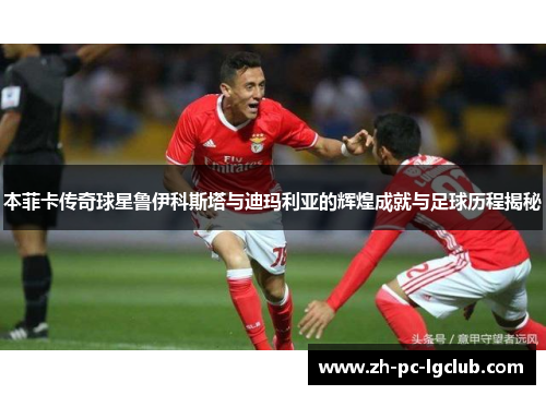 本菲卡传奇球星鲁伊科斯塔与迪玛利亚的辉煌成就与足球历程揭秘 本菲卡传奇球星鲁伊科斯塔与迪玛利亚的辉煌成就与足球历程揭秘