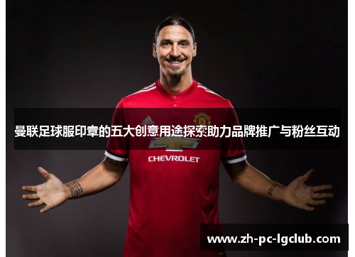 曼联足球服印章的五大创意用途探索助力品牌推广与粉丝互动 曼联足球服印章的五大创意用途探索助力品牌推广与粉丝互动