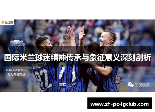 国际米兰球迷精神传承与象征意义深刻剖析 国际米兰球迷精神传承与象征意义深刻剖析