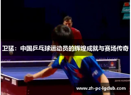 卫猛:中国乒乓球运动员的辉煌成就与赛场传奇 卫猛:中国乒乓球运动员的辉煌成就与赛场传奇