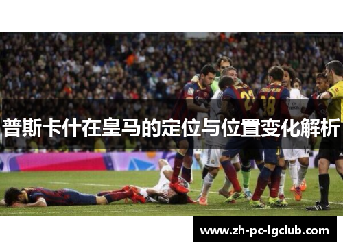 普斯卡什在皇马的定位与位置变化解析 普斯卡什在皇马的定位与位置变化解析
