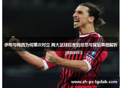 伊布与梅西为何屡次对立 两大足球巨星的恩怨与背后真相解析 伊布与梅西为何屡次对立 两大足球巨星的恩怨与背后真相解析