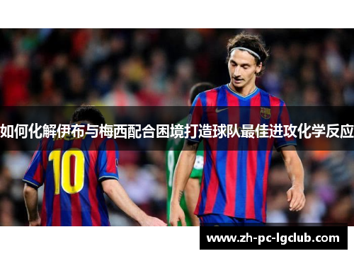 如何化解伊布与梅西配合困境打造球队最佳进攻化学反应 如何化解伊布与梅西配合困境打造球队最佳进攻化学反应
