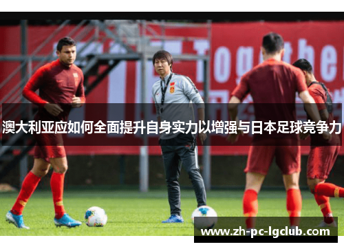 澳大利亚应如何全面提升自身实力以增强与日本足球竞争力 澳大利亚应如何全面提升自身实力以增强与日本足球竞争力
