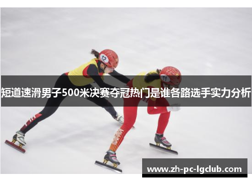 短道速滑男子500米决赛夺冠热门是谁各路选手实力分析 短道速滑男子500米决赛夺冠热门是谁各路选手实力分析
