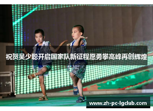 祝贺吴少聪开启国家队新征程愿勇攀高峰再创辉煌 祝贺吴少聪开启国家队新征程愿勇攀高峰再创辉煌