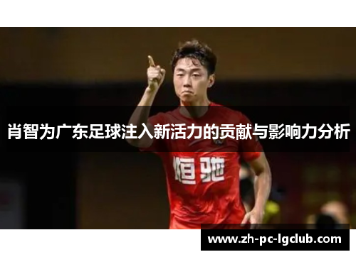 肖智为广东足球注入新活力的贡献与影响力分析 肖智为广东足球注入新活力的贡献与影响力分析