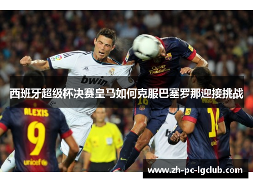 西班牙超级杯决赛皇马如何克服巴塞罗那迎接挑战 西班牙超级杯决赛皇马如何克服巴塞罗那迎接挑战