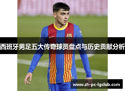 西班牙男足五大传奇球员盘点与历史贡献分析 西班牙男足五大传奇球员盘点与历史贡献分析