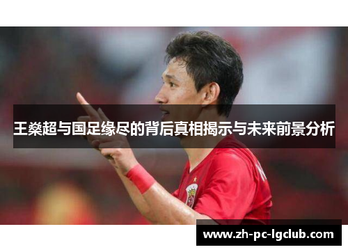 王燊超与国足缘尽的背后真相揭示与未来前景分析 王燊超与国足缘尽的背后真相揭示与未来前景分析