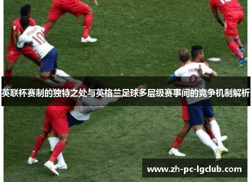 英联杯赛制的独特之处与英格兰足球多层级赛事间的竞争机制解析 英联杯赛制的独特之处与英格兰足球多层级赛事间的竞争机制解析