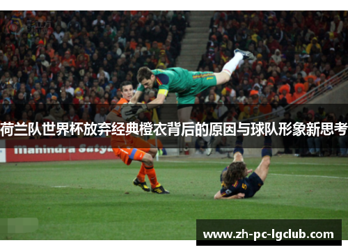 荷兰队世界杯放弃经典橙衣背后的原因与球队形象新思考 荷兰队世界杯放弃经典橙衣背后的原因与球队形象新思考