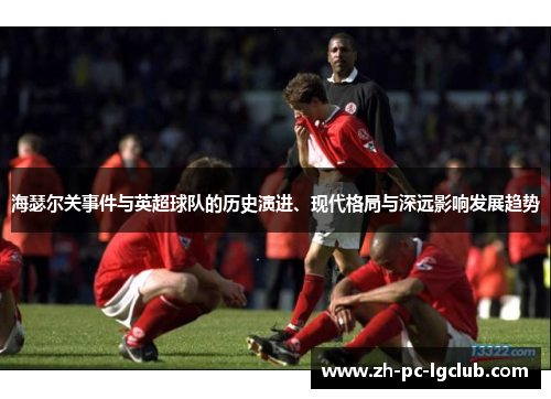 海瑟尔关事件与英超球队的历史演进、现代格局与深远影响发展趋势 海瑟尔关事件与英超球队的历史演进、现代格局与深远影响发展趋势