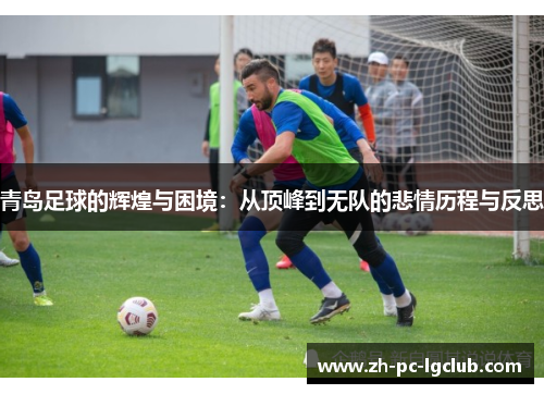 青岛足球的辉煌与困境：从顶峰到无队的悲情历程与反思
