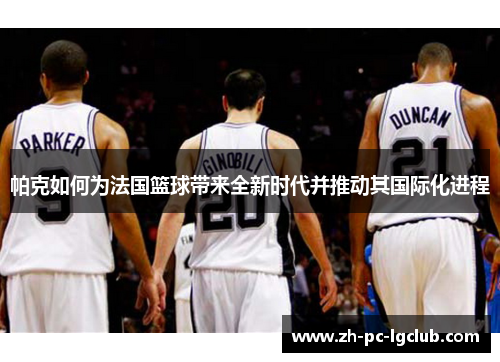 帕克如何为法国篮球带来全新时代并推动其国际化进程 帕克如何为法国篮球带来全新时代并推动其国际化进程