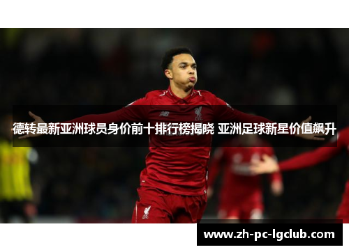 德转最新亚洲球员身价前十排行榜揭晓 亚洲足球新星价值飙升