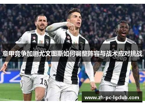 意甲竞争加剧尤文图斯如何调整阵容与战术应对挑战 意甲竞争加剧尤文图斯如何调整阵容与战术应对挑战