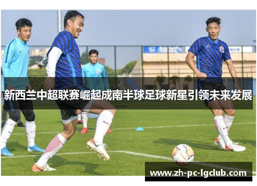 新西兰中超联赛崛起成南半球足球新星引领未来发展 新西兰中超联赛崛起成南半球足球新星引领未来发展