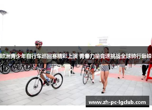 欧洲青少年自行车巡回赛精彩上演 青春力量竞速挑战全球骑行巅峰 欧洲青少年自行车巡回赛精彩上演 青春力量竞速挑战全球骑行巅峰