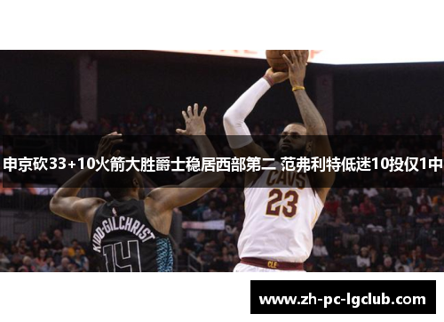 申京砍33+10火箭大胜爵士稳居西部第二 范弗利特低迷10投仅1中 申京砍33+10火箭大胜爵士稳居西部第二 范弗利特低迷10投仅1中