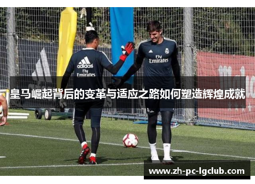 皇马崛起背后的变革与适应之路如何塑造辉煌成就 皇马崛起背后的变革与适应之路如何塑造辉煌成就