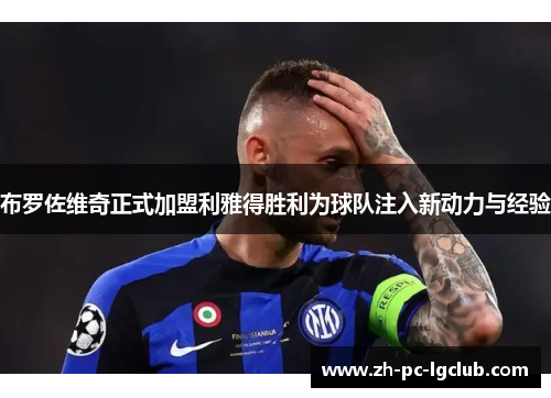布罗佐维奇正式加盟利雅得胜利为球队注入新动力与经验 布罗佐维奇正式加盟利雅得胜利为球队注入新动力与经验