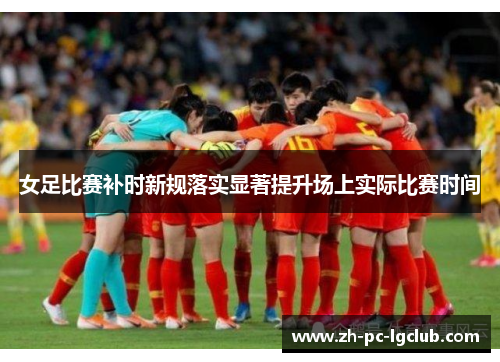 女足比赛补时新规落实显著提升场上实际比赛时间 女足比赛补时新规落实显著提升场上实际比赛时间