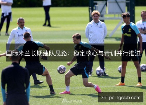 国际米兰长期建队思路：稳定核心与青训并行推进